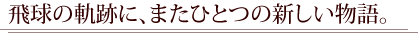 飛球の軌跡に、またひとつの新しい物語。