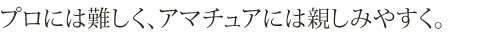 プロには難しく、アマチュアには親しみやすく。